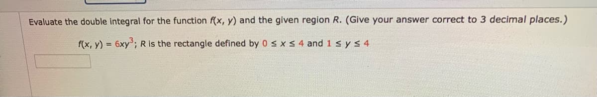 Evaluate the double integral for the function f(x, y) and the given region R. (Give your answer correct to 3 decimal places.)
f(x, y) = 6xy; R is the rectangle defined by 0 s x S 4 and 1 s ys 4
