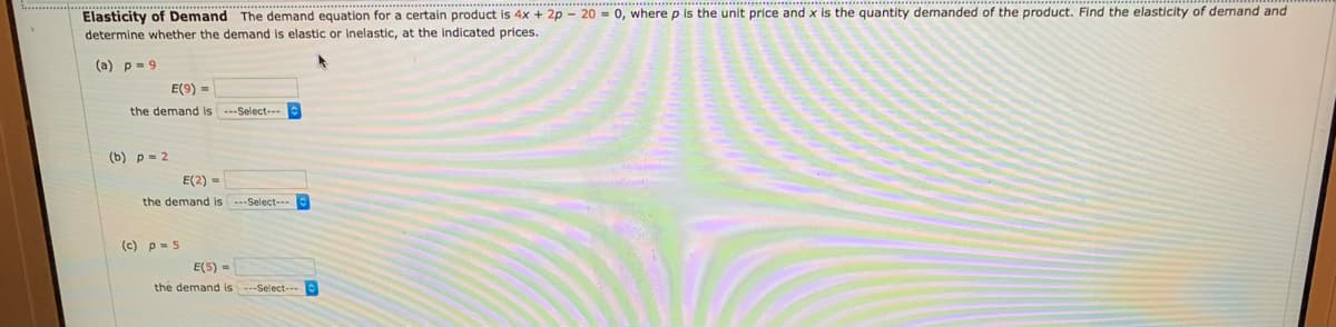 Elasticity of Demand The demand equation for a certain product is 4x + 2p - 20 = 0, where p is the unit price and x is the quantity demanded of the product. Find the elasticity of demand and
determine whether the demand is elastic or Inelastic, at the indicated prices.
(а) р- 9
E(9) =
the demand is -Select---
(b) p= 2
E(2) =
the demand is ---Select-.
(c) p- 5
E(5) =
the demand is ---Select---
