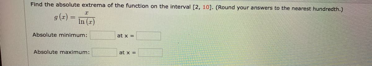 Find the absolute extrema of the function on the interval [2, 10]. (Round your answers to the nearest hundredth.)
g (r) =
In (x)
Absolute minimum:
at x =
Absolute maximum:
at x =
