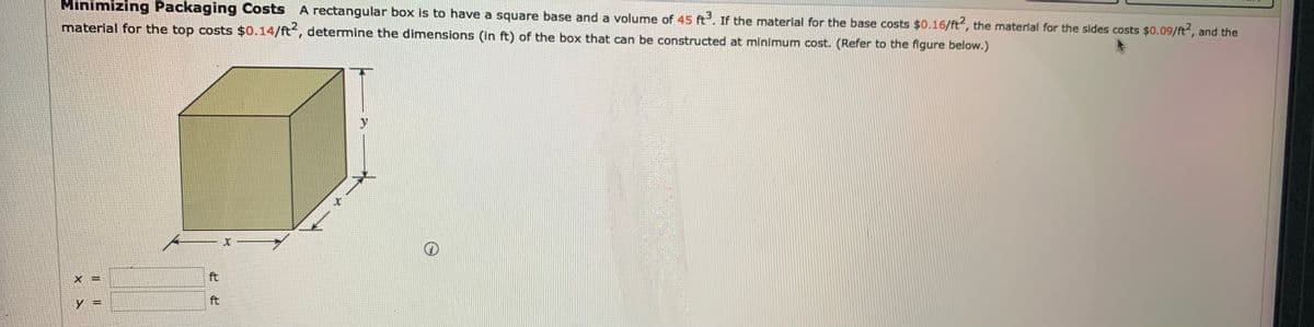 Minimizing Packaging Costs A rectangular box is to have a square base and a volume of 45 ft. If the material for the base costs $0.16/ft, the material for the sides costs $0.09/ft2, and the
material for the top costs $0.14/ft, determine the dimensions (in ft) of the box that can be constructed at minimum cost. (Refer to the figure below.)
ft
%3D
Y%3=
ft
