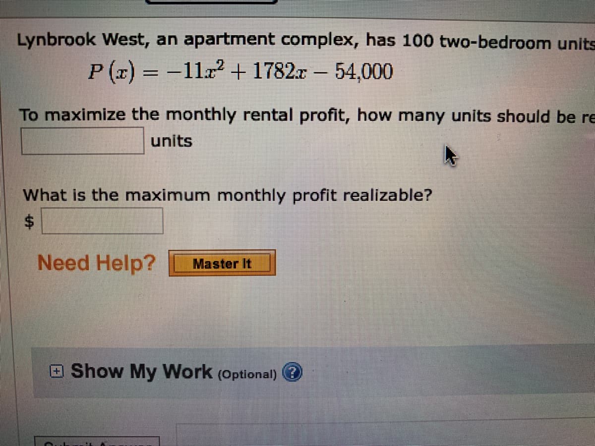 Lynbrook West, an apartment complex, has 100 two-bedroom units
P (x) = -11.2 + 1782x – 54,000
To maximize the monthly rental profit, how many units should be re
units
What is the maximum monthly profit realizable?
Need Help?
Master It
Show My Work (Optional)
