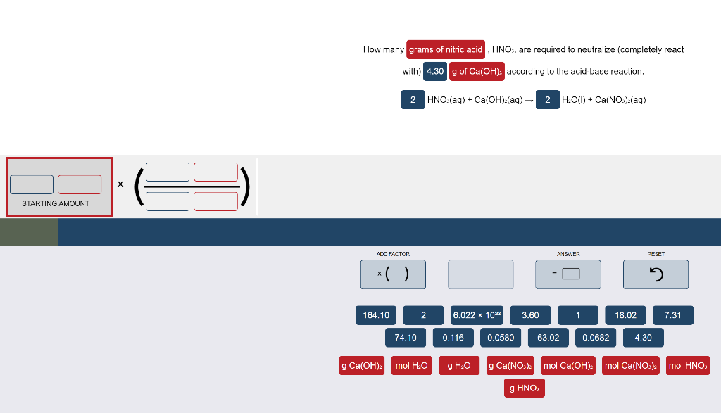 How many grams of nitric acid, HNO:, are required to neutralize (completely react
with) 4.30 g of Ca(OH): according to the acid-base reaction:
2
HNO:(aq) + Ca(OH):(aq) - 2 H:O(1) + Ca(NO.).(aq)
STARTING AMOUNT
ADO FACTOR
ANSWER
RESET
*( )
164.10
2
6.022 x 10
3.60
18.02
7.31
74.10
0.116
0.0580
63.02
0.0682
4.30
g Ca(OH):
mol H:O
g H:O
g Ca(NO.)
mol Ca(OH):
mol Ca(NO.):
mol HNO:
g HNO,
