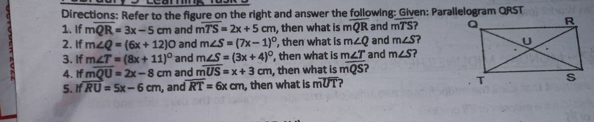 Directions: Refer to the figure on the right and answer the following: Given: Parallelogram QRST
1. If mQR = 3x-5 cm and mTS = 2x +5 cm, then what is mQR and mTS?
2. If mzQ = (6x + 12)0 and mzS = (7x-1)°, then what is mzQ and mzS?
3. If mzT = (8x+ 11)° and meS = (3x + 4)°, then what is mzT and mzS?
4. If mQU = 2x-8 cm and mUS =x+3 cm, then what is mQS?
5. If RU = 5x-6 cm, and RT = 6x cm, then what is mUT?
%3D
%3D
%3D
%3D
S.
