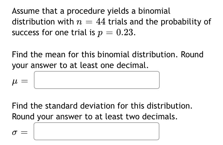 Assume that a procedure yields a binomial
distribution with n = 44 trials and the probability of
success for one trial is p = 0.23.
Find the mean for this binomial distribution. Round
your answer to at least one decimal.
μl
Find the standard deviation for this distribution.
Round your answer to at least two decimals.
σ