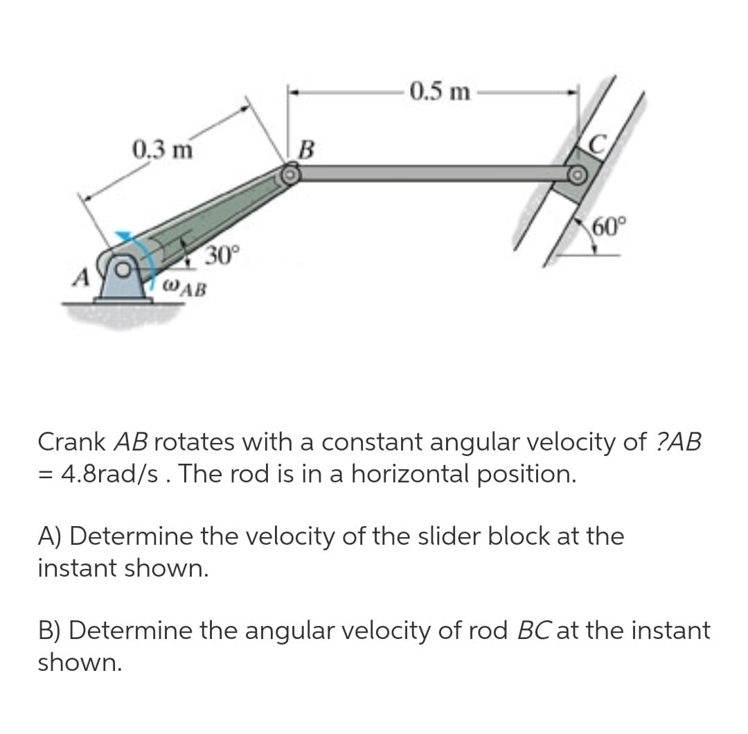 0.5 m
0.3 m
60°
30°
WAB
Crank AB rotates with a constant angular velocity of ?AB
= 4.8rad/s. The rod is in a horizontal position.
A) Determine the velocity of the slider block at the
instant shown.
B) Determine the angular velocity of rod BC at the instant
shown.
