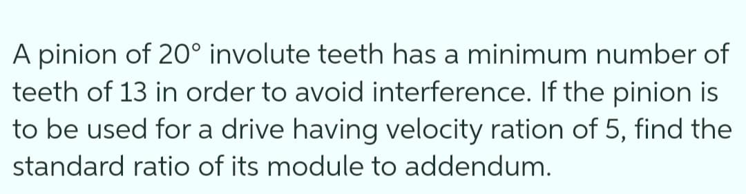 A pinion of 20° involute teeth has a minimum number of
teeth of 13 in order to avoid interference. If the pinion is
to be used for a drive having velocity ration of 5, find the
standard ratio of its module to addendum.
