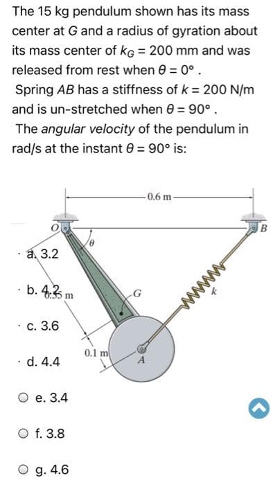 The 15 kg pendulum shown has its mass
center at G and a radius of gyration about
its mass center of kG = 200 mm and was
released from rest when 0 = 0°.
Spring AB has a stiffness of k = 200 N/m
and is un-stretched when 0 = 90°.
The angular velocity of the pendulum in
rad/s at the instant 0 = 90° is:
-0.6 m-
а, 3.2
· b. 4.3 m
. с. 3.6
0.1 m
· d. 4.4
О е. 3.4
O f. 3.8
O g. 4.6
