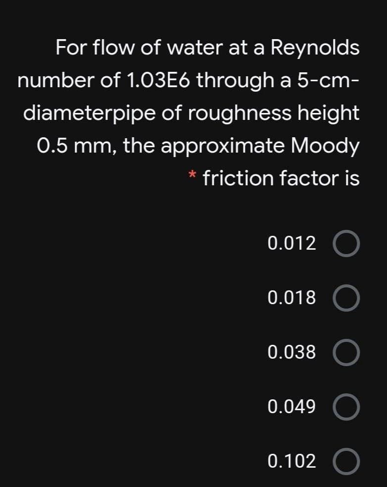 For flow of water at a Reynolds
number of 1.03E6 through a 5-cm-
diameterpipe of roughness height
0.5 mm, the approximate Moody
* friction factor is
0.012
0.018
0.038
0.049
0.102

