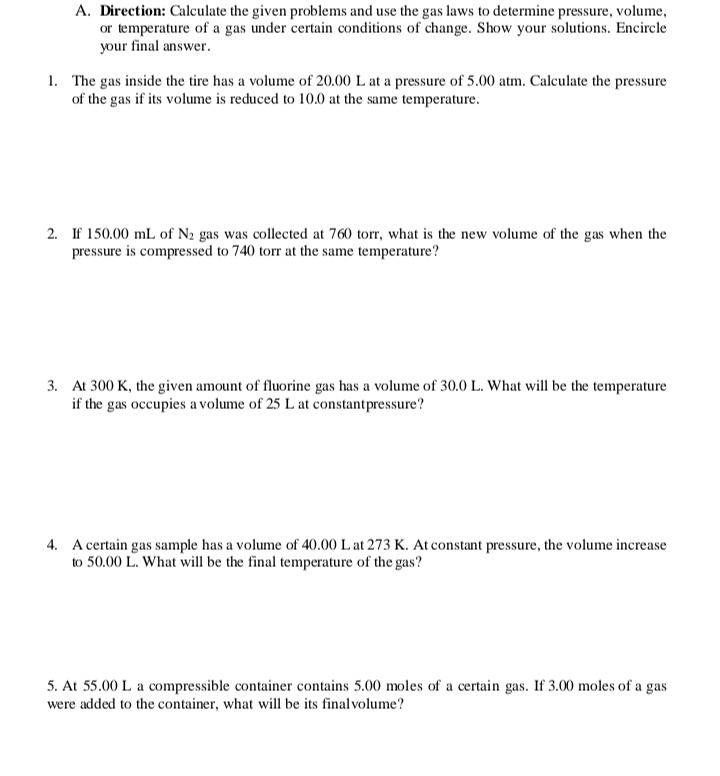 A. Direction: Calculate the given problems and use the gas laws to determine pressure, volume,
or temperature of a gas under certain conditions of change. Show your solutions. Encircle
your final answer.
1. The gas inside the tire has a volume of 20.00 L at a pressure of 5.00 atm. Calculate the pressure
of the gas if its volume is reduced to 10.0 at the same temperature.
2. If 150.00 mL of N2 gas was collected at 760 torr, what is the new volume of the gas when the
pressure is compressed to 740 torr at the same temperature?
3. At 300 K, the given amount of fluorine gas has a volume of 30.0 L. What will be the temperature
if the gas occupies a volume of 25 L at constantpressure?
4. A certain gas sample has a volume of 40.00 L at 273 K. At constant pressure, the volume increase
to 50.00 L. What will be the final temperature of the gas?
5. At 55.00 L a compressible container contains 5.00 moles of a certain gas. If 3.00 moles of a gas
were added to the container, what will be its final volume?
