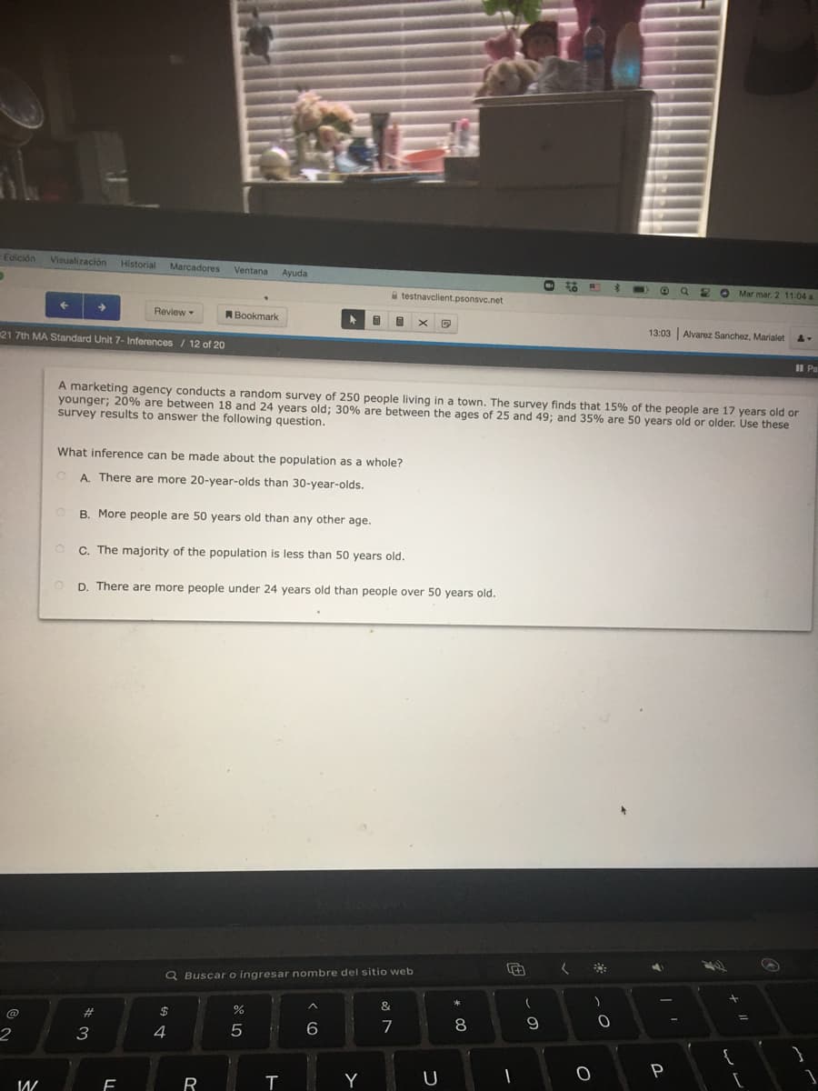 Edición Visualización
Historial
Marcadores
Ventana
Ayuda
O Mar mar. 2 11:04 a
A testnavclient.psonsvc.net
Review
Bookmark
13:03 Alvarez Sanchez, Marialet
21 7th MA Standard Unit 7- Inferences / 12 of 20
II Pa
A marketing agency conducts a random survey of 250 people living in a town. The survey finds that 15% of the people are 17 years old or
younger; 20% are between 18 and 24 years old; 30% are between the ages of 25 and 49; and 35% are 50 years old or older. Use these
survey results to answer the following question.
What inference can be made about the population as a whole?
A. There are more 20-year-olds than 30-year-olds.
B. More people are 50 years old than any other age.
C. The majority of the population is less than 50 years old.
D. There are more people under 24 years old than people over 50 years old.
く
Q Buscar o ingresar nombre del sitio web
&
%3D
$
6
7
8
3
4
P
R
T
Y

