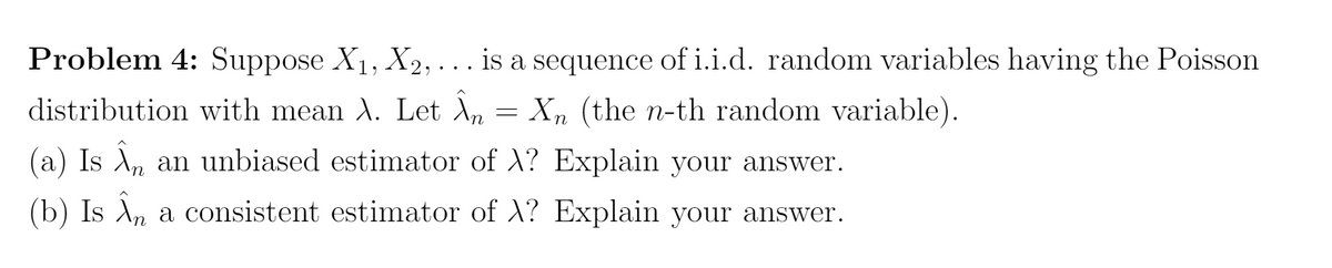 Problem 4: Suppose X1, X2,... is a sequence of i.i.d. random variables having the Poisson
distribution with mean A. Let A, = Xn (the n-th random variable).
(a) Is A, an unbiased estimator of X? Explain your answer.
(b) Is Ä, a consistent estimator of X? Explain your answer.
