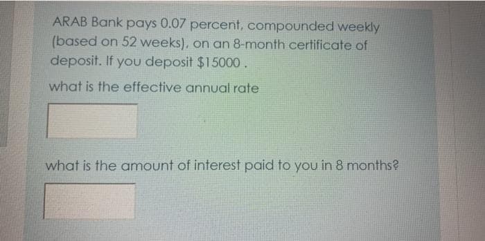 ARAB Bank pays 0.07 percent, compounded weekly
(based on 52 weeks), on an 8-month certificate of
deposit. If you deposit $15000.
what is the effective annual rate
what is the amount of interest paid to you in 8 months?
