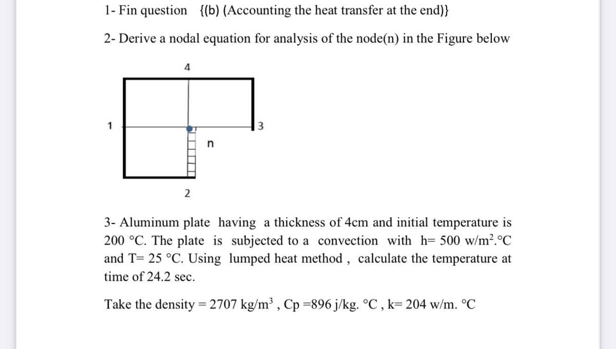 1- Fin question {(b) (Accounting the heat transfer at the end)}
2- Derive a nodal equation for analysis of the node(n) in the Figure below
1
n
3- Aluminum plate having a thickness of 4cm and initial temperature is
200 °C. The plate is subjected to a convection with h= 500 w/m².°C
and T= 25 °C. Using lumped heat method, calculate the temperature at
time of 24.2 sec.
Take the density = 2707 kg/m³ , Cp =896 j/kg. °C , k= 204 w/m. °C
