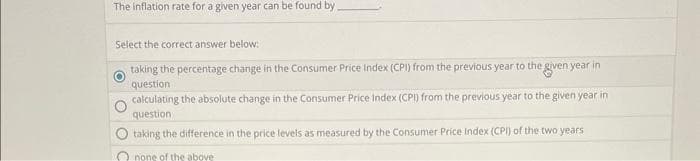 The inflation rate for a given year can be found by
Select the correct answer below:
taking the percentage change in the Consumer Price Index (CPI) from the previous year to the given year in
question
calculating the absolute change in the Consumer Price Index (CPI) from the previous year to the given year in
question
taking the difference in the price levels as measured by the Consumer Price Index (CPI) of the two years
none of the above