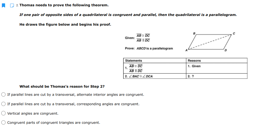 P 2. Thomas needs to prove the following theorem.
If one pair of opposite sides of a quadrilateral is congruent and parallel, then the quadrilateral is a parallelogram.
He draws the figure below and begins his proof.
B
AB DC
Given:
AB I| DC
Prove: ABCD is a parallelogram
Statements
Reasons
AB= DC
1.
1. Given
AB I| DC
2. Z BAC DCA
2. ?
What should be Thomas's reason for Step 2?
O If parallel lines are cut by a transversal, alternate interior angles are congruent.
O If parallel lines are cut by a transversal, corresponding angles are congruent.
O Vertical angles are congruent.
O Congruent parts of congruent triangles are congruent.
