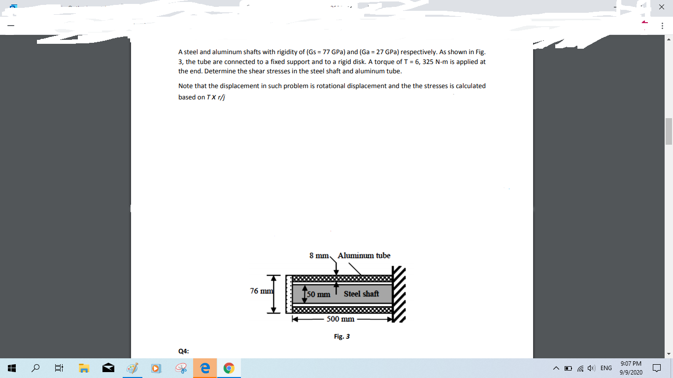 A steel and aluminum shafts with rigidity of (Gs = 77 GPa) and (Ga = 27 GPa) respectively. As shown in Fig.
3, the tube are connected to a fixed support and to a rigid disk. A torque of T = 6, 325 N-m is applied at
the end. Determine the shear stresses in the steel shaft and aluminum tube.
Note that the displacement in such problem is rotational displacement and the the stresses is calculated
based on TX r/j
8 mm Aluminum tube
76 mm
[50 mm ' Steel shaft
500 mm
Fig. 3
