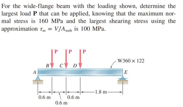 For the wide-flange beam with the loading shown, determine the
largest load P that can be applied, knowing that the maximum nor-
mal stress is 160 MPa and the largest shearing stress using the
approximation Tm =
V/Aweb is 100 MPa.
W360 x 122
B
-1.8 m-
0.6 m
0.6 m
0.6 m
