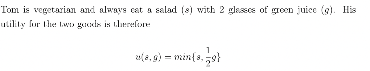 Tom is vegetarian and always eat a salad (s) with 2 glasses of green juice (g). His
utility for the two goods is therefore
1
u(s, g) = min{s, 79}