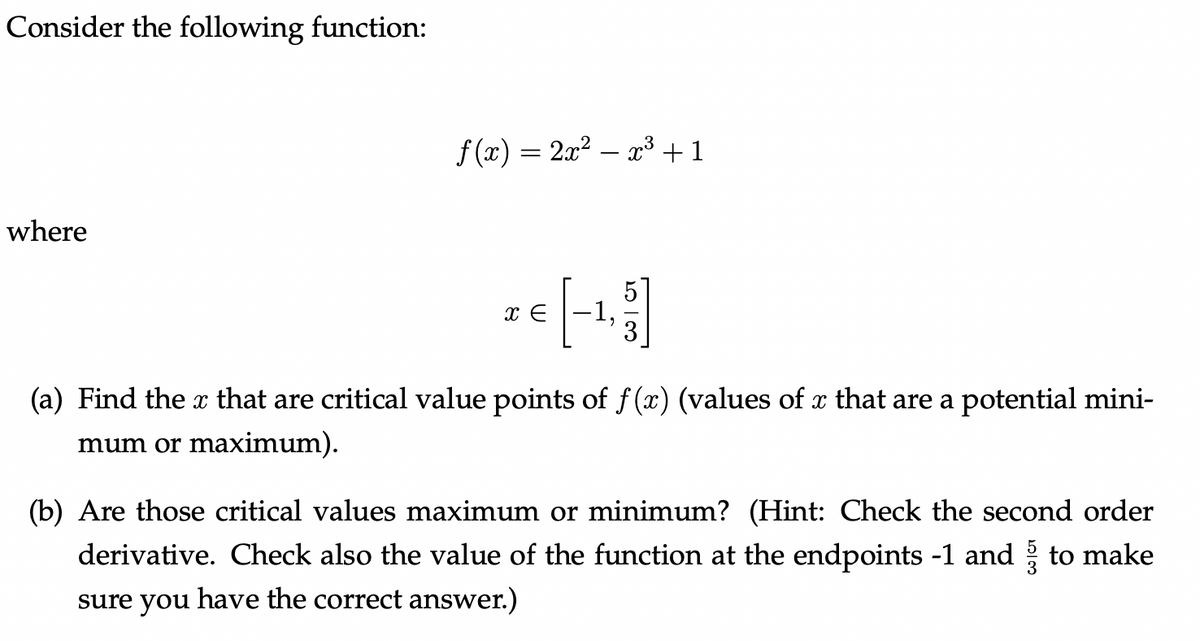 Consider the following function:
where
f(x) = 2x² — x³ + 1
€ [-1, 3]
x
(a) Find the x that are critical value points of f(x) (values of x that are a potential mini-
mum or maximum).
(b) Are those critical values maximum or minimum? (Hint: Check the second order
derivative. Check also the value of the function at the endpoints -1 and ½ to make
sure you have the correct answer.)