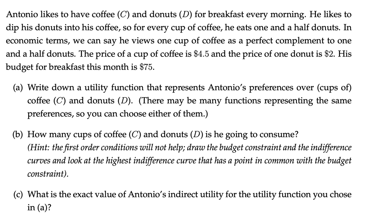 Antonio likes to have coffee (C) and donuts (D) for breakfast every morning. He likes to
dip his donuts into his coffee, so for every cup of coffee, he eats one and a half donuts. In
economic terms, we can say he views one cup of coffee as a perfect complement to one
and a half donuts. The price of a cup of coffee is $4.5 and the price of one donut is $2. His
budget for breakfast this month is $75.
(a) Write down a utility function that represents Antonio's preferences over (cups of)
coffee (C) and donuts (D). (There may be many functions representing the same
preferences, so you can choose either of them.)
(b) How many cups of coffee (C) and donuts (D) is he going to consume?
(Hint: the first order conditions will not help; draw the budget constraint and the indifference
curves and look at the highest indifference curve that has a point in common with the budget
constraint).
(c) What is the exact value of Antonio's indirect utility for the utility function you chose
in (a)?