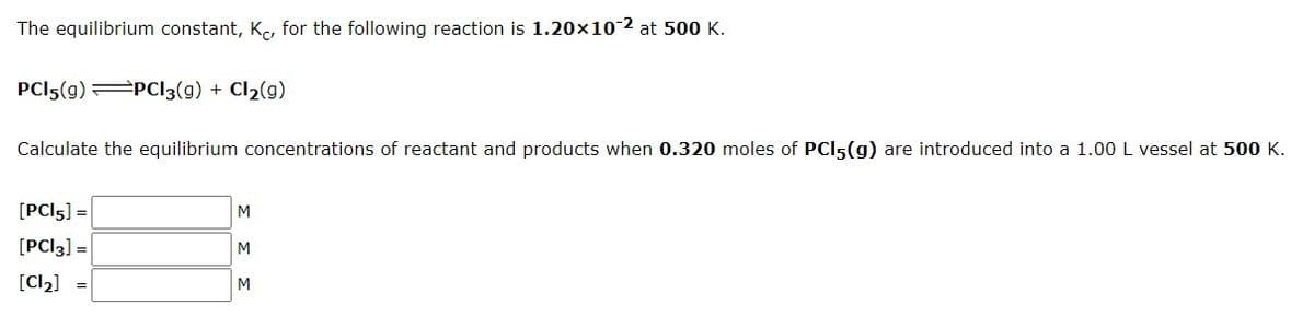 The equilibrium constant, K, for the following reaction is 1.20x10-2 at 500 K.
PCI5(g) PCI3(g) + Cl2(g)
Calculate the equilibrium concentrations of reactant and products when 0.320 moles of PCI5(g) are introduced into a 1.00 L vessel at 500 K.
[PCI5] =
M
[PCI3] =
M
[Cl2]
M
