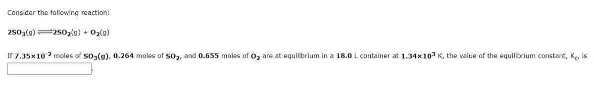 Consider the following reaction:
2503(g) 2S02(g) + 02(g)
If 7.35x102 moles of SO3(g), 0.264 moles of SO2, and 0.655 moles of 02 are at equilibrium in a 18.0 L container at 1.34x103 K, the value of the equilibrium constant, K, is

