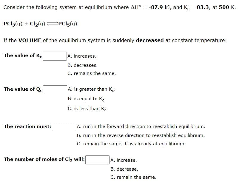 Consider the following system at equilibrium where AH° = -87.9 k), and K. = 83.3, at 500 K.
PCI3(g) + Cl2(g) PCI5(g)
If the VOLUME of the equilibrium system is suddenly decreased at constant temperature:
The value of K.
A. increases.
B. decreases.
C. remains the same.
The value of Qc
A. is greater than Kc.
B. is equal to Kc.
C. is less than Kc.
The reaction must:
A. run in the forward direction to reestablish equilibrium.
B. run in the reverse direction to reestablish equilibrium.
C. remain the same. It is already at equilibrium.
The number of moles of Cl, will:
A. increase.
B. decrease.
C. remain the same.
