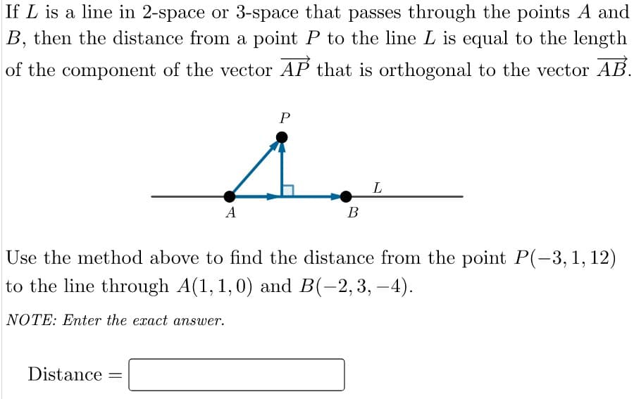 If L is a line in 2-space or 3-space that passes through the points A and
B, then the distance from a point P to the line L is equal to the length
of the component of the vector AP that is orthogonal to the vector AB.
P
А
В
Use the method above to find the distance from the point P(-3,1, 12)
to the line through A(1,1,0) and B(-2,3, –4).
NOTE: Enter the exact answer.
Distance =
