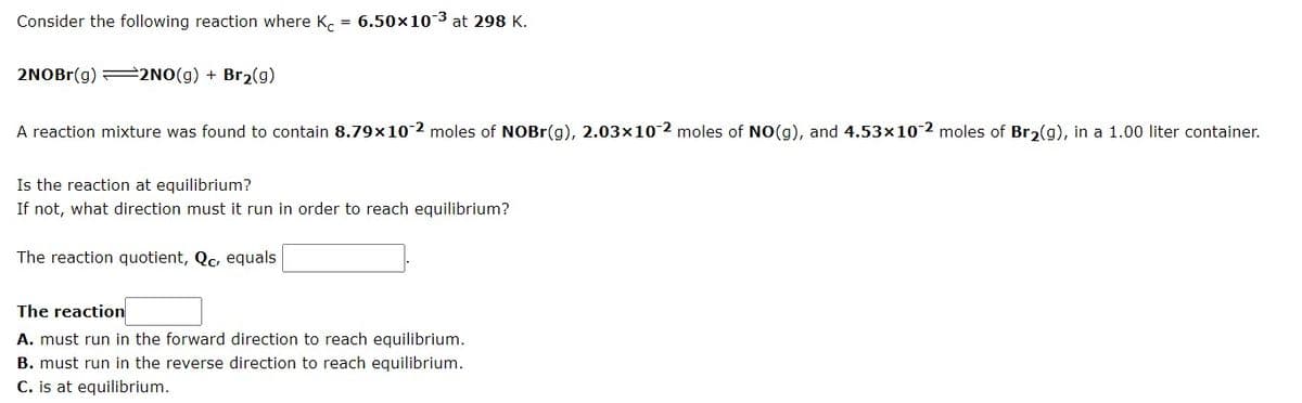 Consider the following reaction where K, = 6.50x10-3 at 298 K.
2NOBR(g) =2NO(g) + Br2(g)
A reaction mixture was found to contain 8.79x10-2 moles of NOBR(g), 2.03x10-2 moles of NO(g), and 4.53x10 2 moles of Bro(g), in a 1.00 liter container.
Is the reaction at equilibrium?
If not, what direction must it run in order to reach equilibrium?
The reaction quotient, Qc, equals
The reaction
A. must run in the forward direction to reach equilibrium.
B. must run in the reverse direction to reach equilibrium.
C. is at equilibrium.
