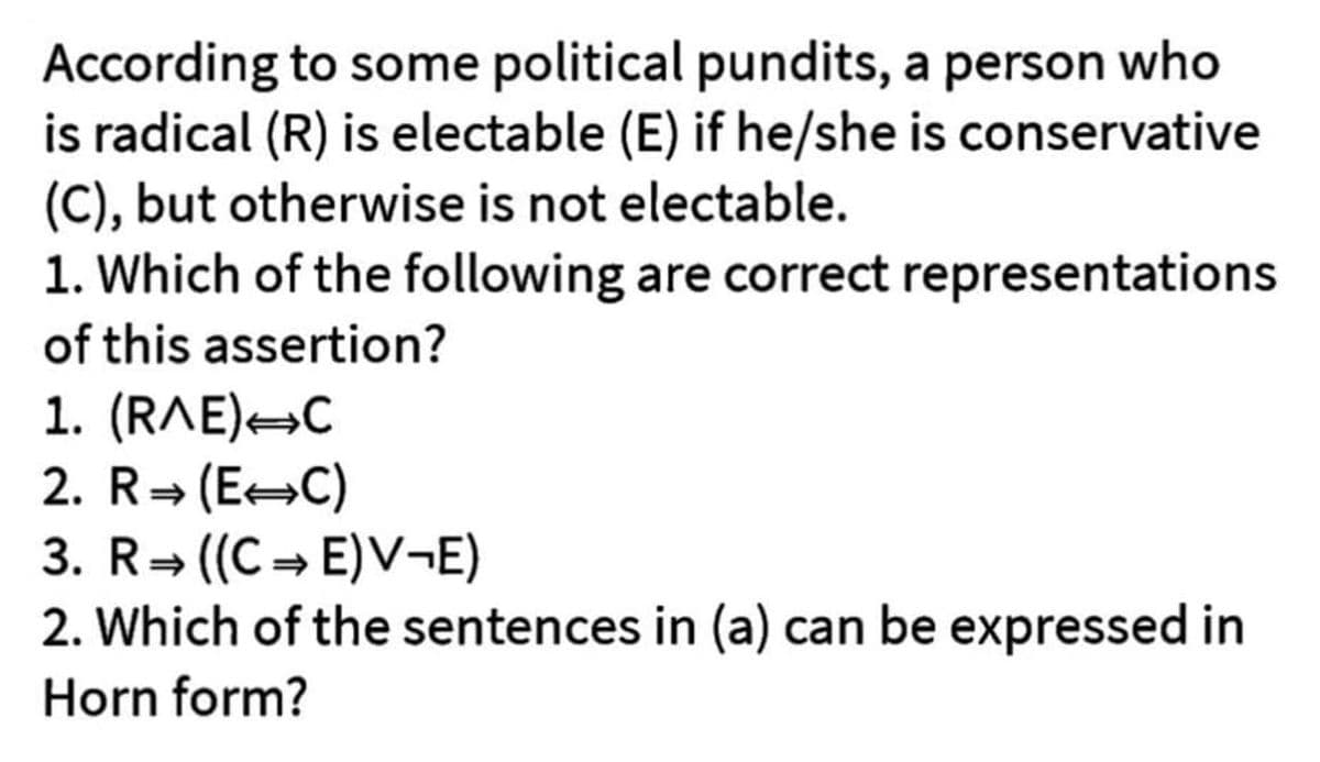 According
to some political pundits, a person who
is radical (R) is electable (E) if he/she is conservative
(C), but otherwise is not electable.
1. Which of the following are correct representations
of this assertion?
1. (RAE) C
2. R⇒ (EC)
3. R ((CE)V¬E)
2. Which of the sentences in (a) can be expressed in
Horn form?