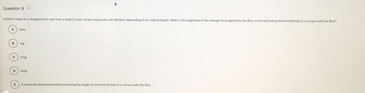 Question 9 W
A ball of mass m is dropped from rest from a height h and collides elastically with the floor, rebounding to its original height. What is the magnitude of the average force applied by the floor on the ball during the time the ball is in contact with the floor?
A
Zero
mg
2mg
4mg
E
It cannot be determined without knowing the length of time that the ball is in contact with the floor.
