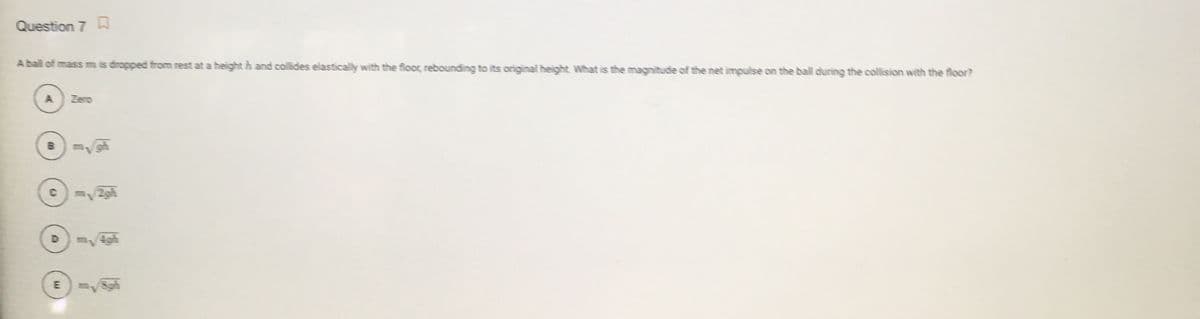 Question 7 A
A ball of mass m is dropped from rest at a height h and collides elastically with the floor, rebounding to its original height. What is the magnitude of the net impulse on the ball during the collision with the floor?
Zero
/2gh
D
E Sgh
