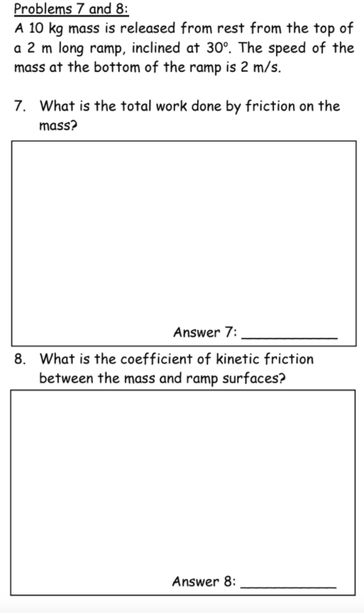 Problems 7 and 8:
A 10 kg mass is released from rest from the top of
a 2 m long ramp, inclined at 30°. The speed of the
mass at the bottom of the ramp is 2 m/s.
7. What is the total work done by friction on the
mass?
Answer 7:
8. What is the coefficient of kinetic friction
between the mass and ramp surfaces?
Answer 8:
