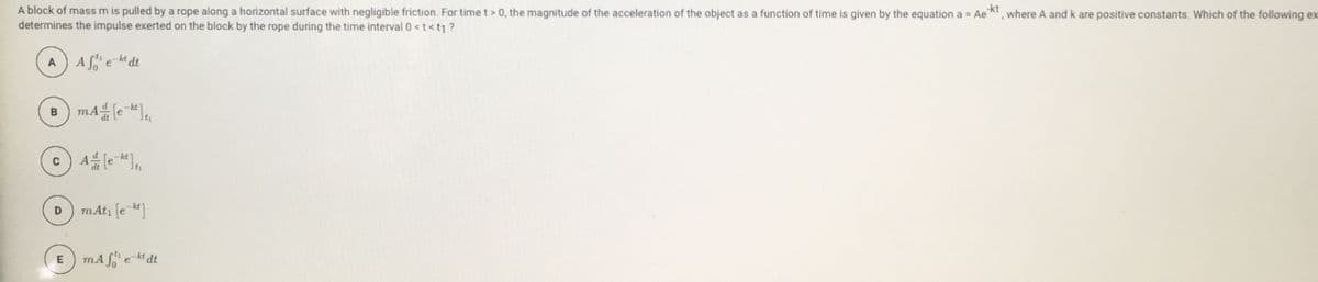 A block of mass m is pulled by a rope along a horizontal surface with negligible friction. For time t> 0, the magnitude of the acceleration of the object as a function of time is given by the equation a = Ae
determines the impulse exerted on the block by the rope during the time interval 0<t<t1?
-kt
where A and k are positive constants. Which of the following ex
A) Afe-kt dt
B) mAle ],
-kt
dt
D) mAt, (e-]
mA f e-kt dt
