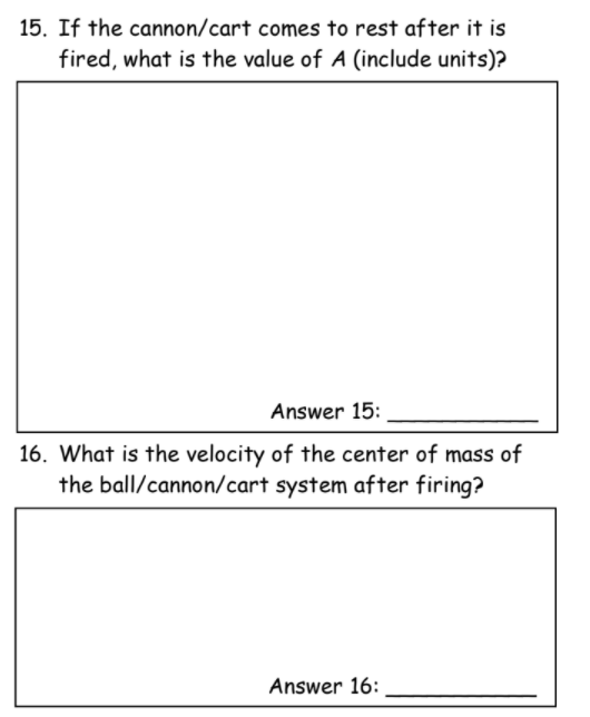 15. If the cannon/cart comes to rest after it is
fired, what is the value of A (include units)?
Answer 15:
16. What is the velocity of the center of mass of
the ball/cannon/cart system after firing?
Answer 16:
