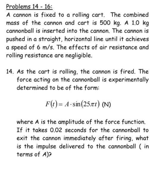 Problems 14 - 16:
A cannon is fixed to a rolling cart. The combined
mass of the cannon and cart is 500 kg. A 1.0 kg
cannonball is inserted into the cannon. The cannon is
pushed in a straight, horizontal line until it achieves
a speed of 6 m/s. The effects of air resistance and
rolling resistance are negligible.
14. As the cart is rolling, the cannon is fired. The
force acting on the cannonball is experimentally
determined to be of the form:
F(t) = A-sin(25xt) (N)
where A is the amplitude of the force function.
If it takes 0.02 seconds for the cannonball to
exit the cannon immediately after firing, what
is the impulse delivered to the cannonball ( in
terms of A)?
