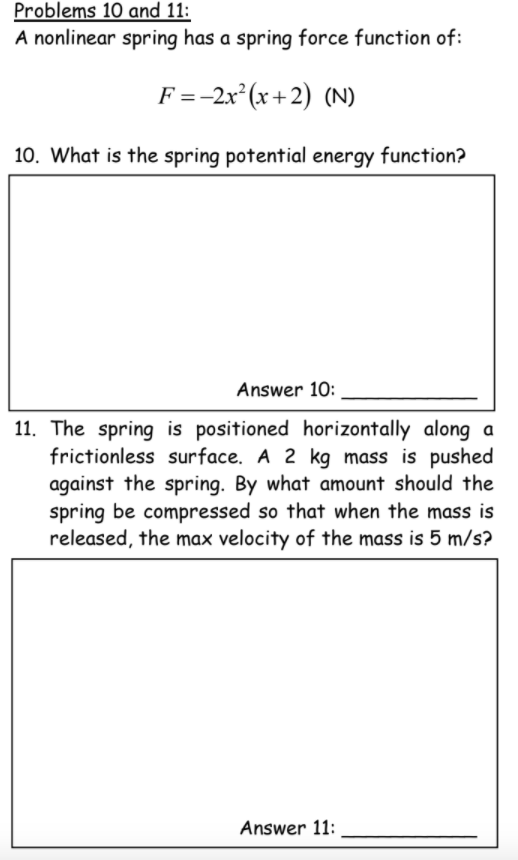 Problems 10 and 11:
A nonlinear spring has a spring force function of:
F =-2x* (x+2) (N)
10. What is the spring potential energy function?
Answer 10:
11. The spring is positioned horizontally along a
frictionless surface. A 2 kg mass is pushed
against the spring. By what amount should the
spring be compressed so that when the mass is
released, the max velocity of the mass is 5 m/s?
Answer 11:
