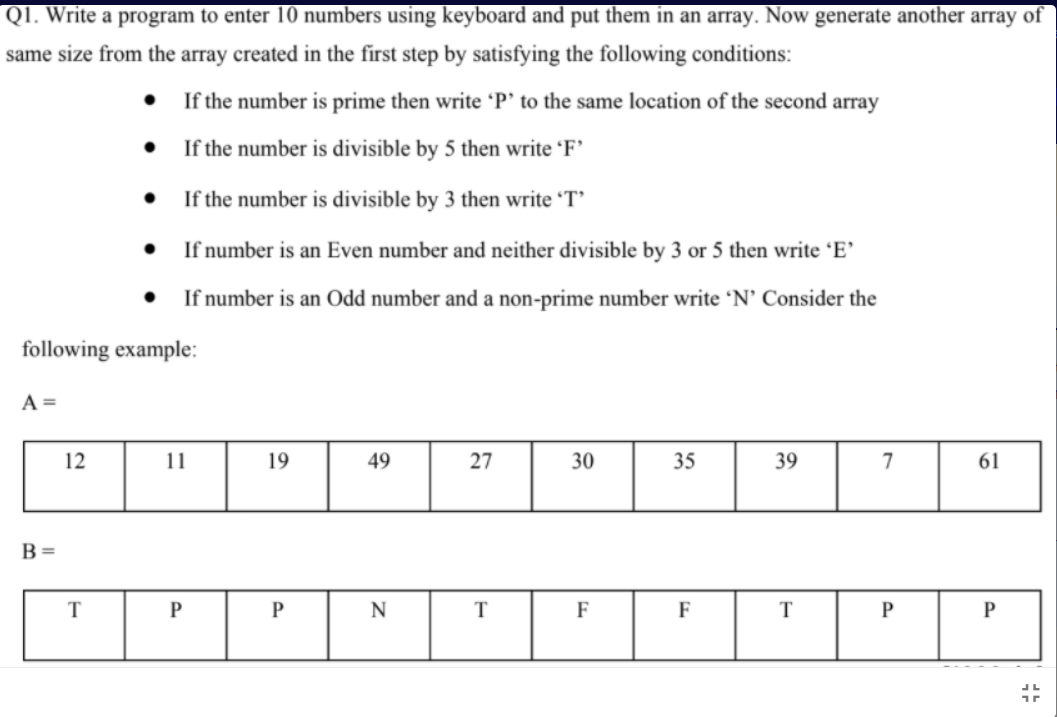 Q1. Write a program to enter 10 numbers using keyboard and put them in an array. Now generate another array of
same size from the array created in the first step by satisfying the following conditions:
If the number is prime then write 'P' to the same location of the second array
• If the number is divisible by 5 then write 'F'
If the number is divisible by 3 then write 'T'
If number is an Even number and neither divisible by 3 or 5 then write 'E'
If number is an Odd number and a non-prime number write 'N' Consider the
following example:
A =
12
11
19
49
27
30
35
39
7
61
B=
T
P
N
T
F
F
T
P
