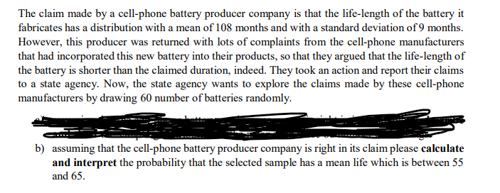 The claim made by a cell-phone battery producer company is that the life-length of the battery it
fabricates has a distribution with a mean of 108 months and with a standard deviation of 9 months.
However, this producer was returned with lots of complaints from the cell-phone manufacturers
that had incorporated this new battery into their products, so that they argued that the life-length of
the battery is shorter than the claimed duration, indeed. They took an action and report their claims
to a state agency. Now, the state agency wants to explore the claims made by these cell-phone
manufacturers by drawing 60 number of batteries randomly.
b) assuming that the cell-phone battery producer company is right in its claim please calculate
and interpret the probability that the selected sample has a mean life which is between 55
and 65.
