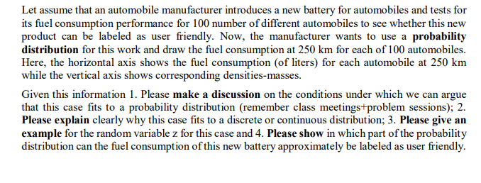 Let assume that an automobile manufacturer introduces a new battery for automobiles and tests for
its fuel consumption performance for 100 number of different automobiles to see whether this new
product can be labeled as user friendly. Now, the manufacturer wants to use a probability
distribution for this work and draw the fuel consumption at 250 km for each of 100 automobiles.
Here, the horizontal axis shows the fuel consumption (of liters) for each automobile at 250 km
while the vertical axis shows corresponding densities-masses.
Given this information 1. Please make a discussion on the conditions under which we can argue
that this case fits to a probability distribution (remember class meetings+problem sessions); 2.
Please explain clearly why this case fits to a discrete or continuous distribution; 3. Please give an
example for the random variable z for this case and 4. Please show in which part of the probability
distribution can the fuel consumption of this new battery approximately be labeled as user friendly.
