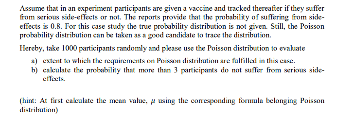 Assume that in an experiment participants are given a vaccine and tracked thereafter if they suffer
from serious side-effects or not. The reports provide that the probability of suffering from side-
effects is 0.8. For this case study the true probability distribution is not given. Still, the Poisson
probability distribution can be taken as a good candidate to trace the distribution.
Hereby, take 1000 participants randomly and please use the Poisson distribution to evaluate
a) extent to which the requirements on Poisson distribution are fulfilled in this case.
b) calculate the probability that more than 3 participants do not suffer from serious side-
effects.
(hint: At first calculate the mean value, µ using the corresponding formula belonging Poisson
distribution)
