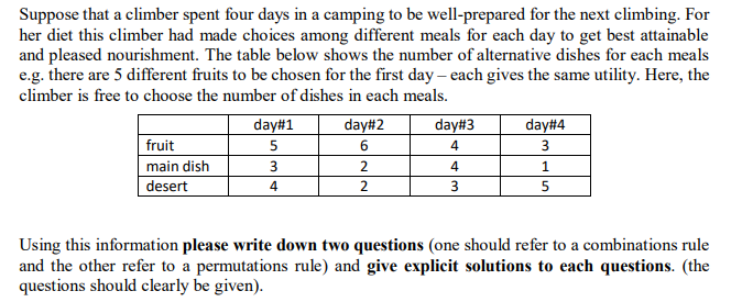 Suppose that a climber spent four days in a camping to be well-prepared for the next climbing. For
her diet this climber had made choices among different meals for each day to get best attainable
and pleased nourishment. The table below shows the number of alternative dishes for each meals
e.g. there are 5 different fruits to be chosen for the first day – each gives the same utility. Here, the
climber is free to choose the number of dishes in each meals.
day#1
day#2
day#3
day#4
fruit
6.
4
3
main dish
4
desert
4
5
Using this information please write down two questions (one should refer to a combinations rule
and the other refer to a permutations rule) and give explicit solutions to each questions. (the
questions should clearly be given).
