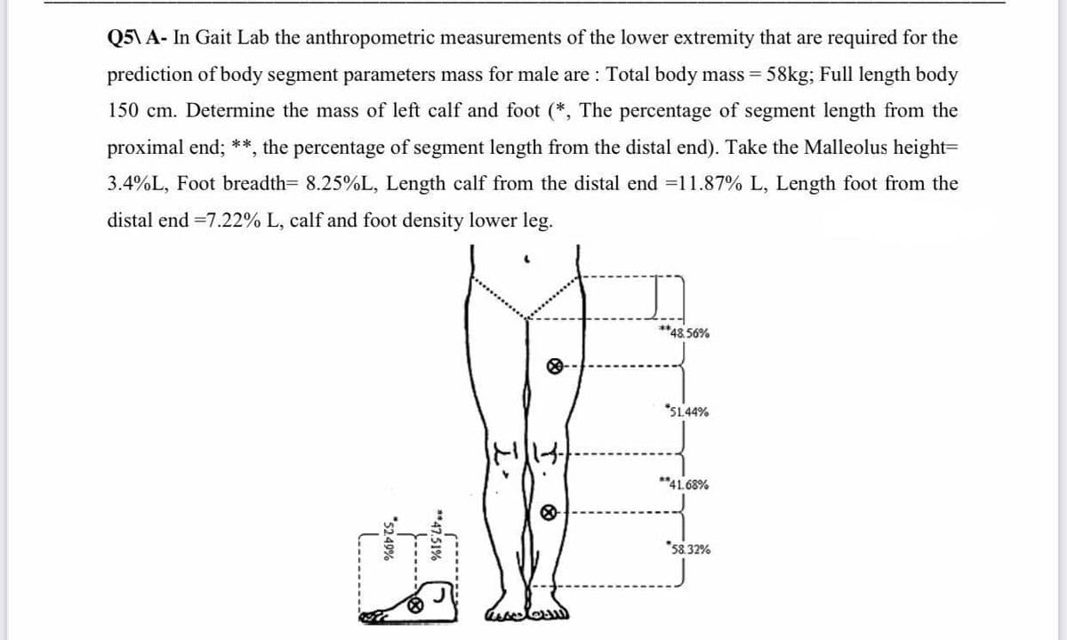 Q5\ A- In Gait Lab the anthropometric measurements of the lower extremity that are required for the
prediction of body segment parameters mass for male are : Total body mass = :
58kg; Full length body
150 cm. Determine the mass of left calf and foot (*, The percentage of segment length from the
proximal end; **, the percentage of segment length from the distal end). Take the Malleolus height=
3.4%L, Foot breadth= 8.25%L, Length calf from the distal end =11.87% L, Length foot from the
distal end =7.22% L, calf and foot density lower leg.
**48.56%
*51.44%
**41.68%
*58.32%
**47.51%
-----
*5249%
L.......

