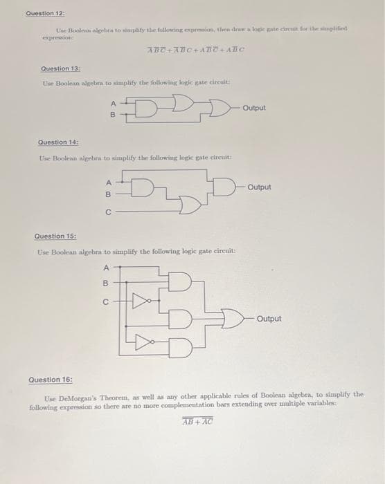 Question 12:
Use Boolean algebra to simplify the following expression, then draw a logic gate circuit for the simplified)
expression
Question 13:
Use Boolean algebra to simplify the following logic gate circuit:
Question 14:
Question 15:
Use Boolean algebra to simplify the following logic gate circuit:
D
A
B
Question 16:
A
B
с
ABC+ABC+ABC+ABC
Use Boolean algebra to simplify the following logic gate circuit:
AB
C
Output
Output
Output
Use DeMorgan's Theorem, as well as any other applicable rules of Boolean algebra, to simplify the
following expression so there are no more complementation bars extending over multiple variables:
AB+AC