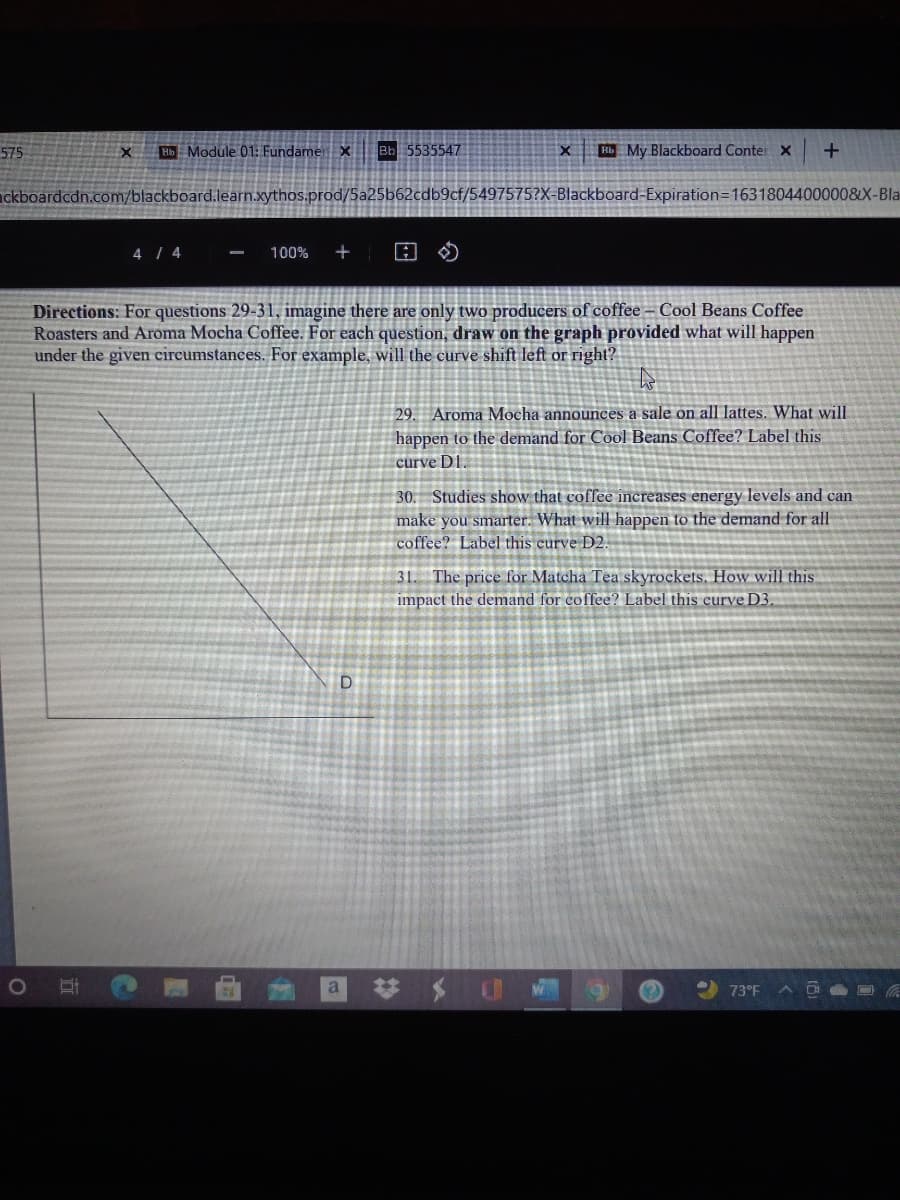 575
Bb Module 01: Fundame X
Bb 5535547
Hb My Blackboard Conter X
ackboardcdn.com/blackboard.learn.xythos.prod/5a25b62cdb9cf/5497575?X-Blackboard-Expiration=1631804400000&X-Bla
4 / 4
100%
Directions: For questions 29-31, imagine there are only two producers of coffee – Cool Beans Coffee
Roasters and Aroma Mocha Coffee. For each question, draw on the graph provided what will happen
under the given circumstances. For example, will the curve shift left or right?
29. Aroma Mocha announces a sale on all lattes. What will
happen to the demand for Cool Beans Coffee? Label this
ve D1.
30. Studies show that coffee increases energy levels and can
make you smarter. What will happen to the demand for all
coffee? Label this curve D2.
31. The price for Matcha Tea skyrockets. How will this.
impact the demand for coffee? Label this curve D3
a
73°F
