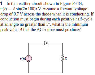 4 In the rectifier circuit shown in Figure P9.34,
v(t) = Asin(2r 100)t V. Assume a forward voltage
drop of 0.7 V across the diode when it is conducting. If
conduction must begin during each positive half-cycle
at an angle no greater than 5°, what is the minimum
peak value A that the AC source must produce?
+21
