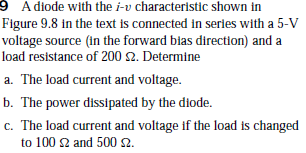 9 Adiode with the i-v characteristic shown in
Figure 9.8 in the text is connected in series with a 5-V
voltage source (in the forward bias direction) and a
load resistance of 200 2. Determine
a. The load current and voltage.
b. The power dissipated by the diode.
c. The load current and voltage if the load is changed
to 100 2 and 500 s2.

