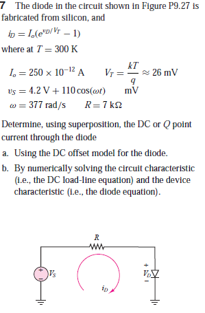 7 The diode in the circuit shown in Figure P9.27 is
fabricated from silicon, and
in = I,(e"D/Vr – 1)
where at T = 300 K
I, = 250 x 10-12 A
kT
Vr = -
- 26 mV
vs = 4.2 V+ 110 cos(@t)
w = 377 rad/s
R=7 k
Determine, using superposition, the DC or Q point
current through the diode
a. Using the DC offset model for the diode.
b. By numerically solving the circuit characteristic
(1.e., the DC load-line equation) and the device
characteristic (L.e., the diode equation).
ip
