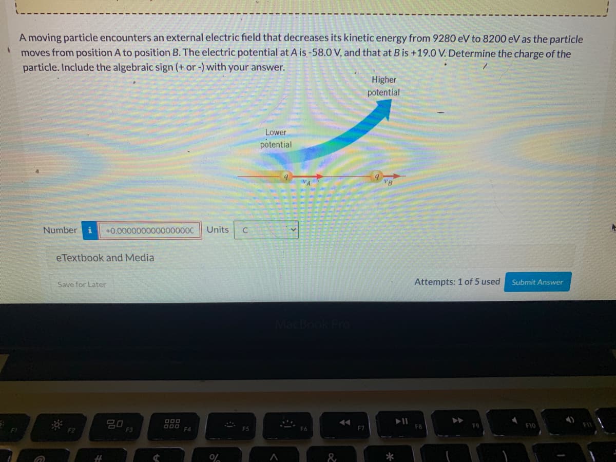 A moving particle encounters an external electric field that decreases its kinetic energy from 9280 eV to 8200 eV as the particle
' moves from position A to position B. The electric potential at A is-58.0 V, and that at B is +19.0 V. Determine the charge of the
particle. Include the algebraic sign (+ or -) with your answer.
Higher
potential
Lower
potential
VA
VB
Number
+0.000000000000000C
Units
eTextbook and Media
Save for Later
Attempts: 1 of 5 used
Submit Answer
吕口
F3
F7
F10
&
