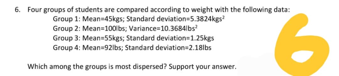 6. Four groups of students are compared according to weight with the following data:
Group 1: Mean=45kgs; Standard deviation=5.3824kgs?
Group 2: Mean=D100lbs; Variance%3D10.3684lbs?
Group 3: Mean=55kgs; Standard deviation=1.25kgs
Group 4: Mean=92lbs; Standard deviation=2.18lbs
9.
Which among the groups is most dispersed? Support your answer.
